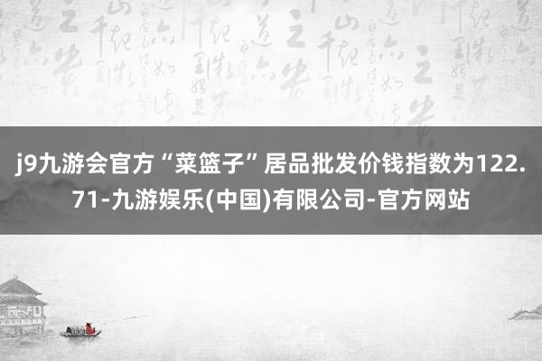 j9九游会官方“菜篮子”居品批发价钱指数为122.71-九游娱乐(中国)有限公司-官方网站