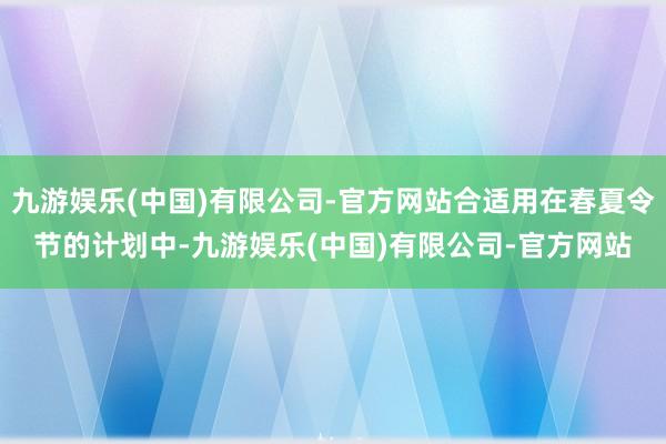 九游娱乐(中国)有限公司-官方网站合适用在春夏令节的计划中-九游娱乐(中国)有限公司-官方网站