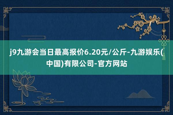 j9九游会当日最高报价6.20元/公斤-九游娱乐(中国)有限公司-官方网站