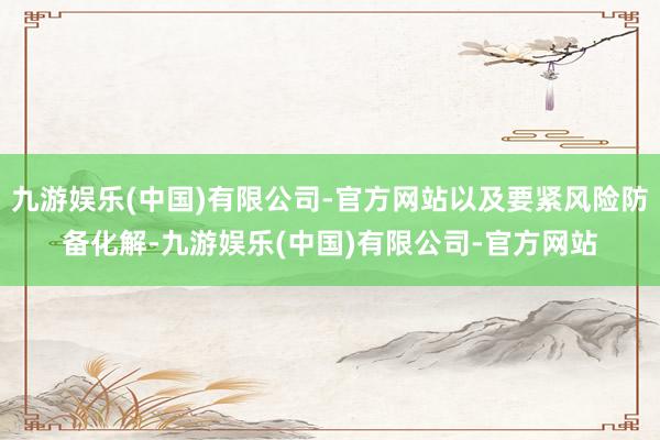 九游娱乐(中国)有限公司-官方网站以及要紧风险防备化解-九游娱乐(中国)有限公司-官方网站