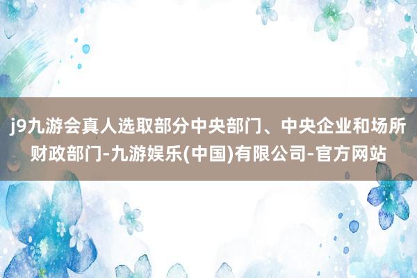 j9九游会真人选取部分中央部门、中央企业和场所财政部门-九游娱乐(中国)有限公司-官方网站