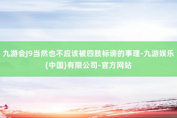 九游会J9当然也不应该被四肢标谤的事理-九游娱乐(中国)有限公司-官方网站