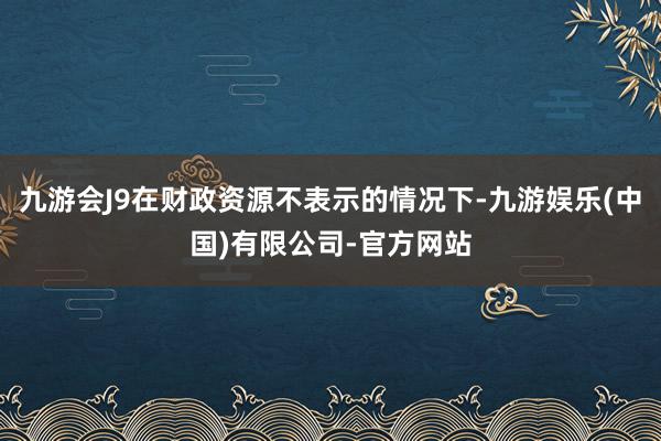 九游会J9在财政资源不表示的情况下-九游娱乐(中国)有限公司-官方网站