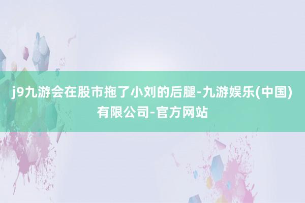 j9九游会在股市拖了小刘的后腿-九游娱乐(中国)有限公司-官方网站