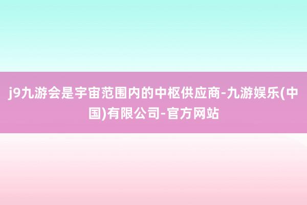 j9九游会是宇宙范围内的中枢供应商-九游娱乐(中国)有限公司-官方网站