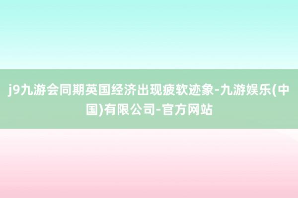 j9九游会同期英国经济出现疲软迹象-九游娱乐(中国)有限公司-官方网站