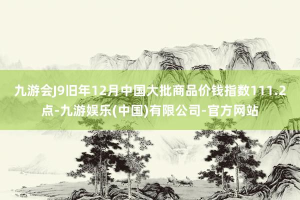 九游会J9旧年12月中国大批商品价钱指数111.2点-九游娱乐(中国)有限公司-官方网站