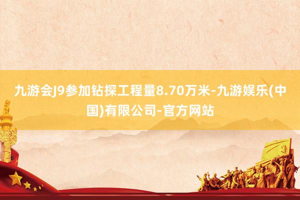 九游会J9参加钻探工程量8.70万米-九游娱乐(中国)有限公司-官方网站