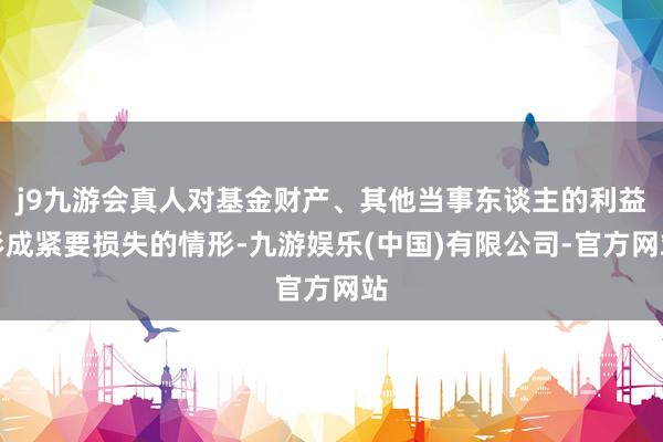 j9九游会真人对基金财产、其他当事东谈主的利益形成紧要损失的情形-九游娱乐(中国)有限公司-官方网站