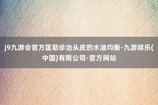 j9九游会官方匡助诊治头皮的水油均衡-九游娱乐(中国)有限公司-官方网站