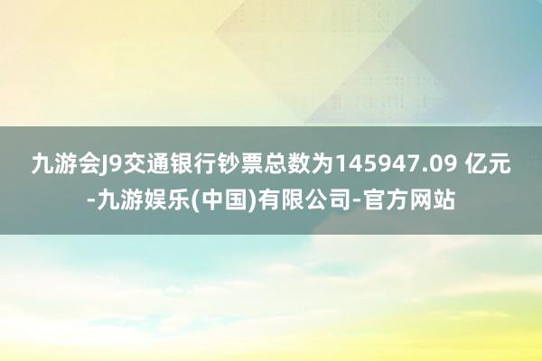 九游会J9交通银行钞票总数为145947.09 亿元-九游娱乐(中国)有限公司-官方网站