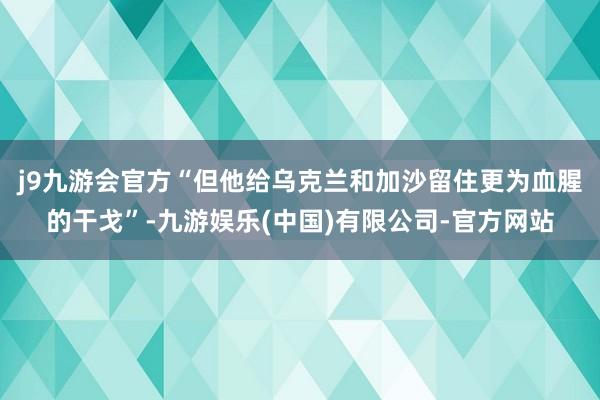 j9九游会官方“但他给乌克兰和加沙留住更为血腥的干戈”-九游娱乐(中国)有限公司-官方网站