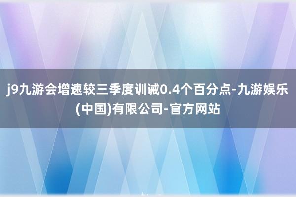 j9九游会增速较三季度训诫0.4个百分点-九游娱乐(中国)有限公司-官方网站