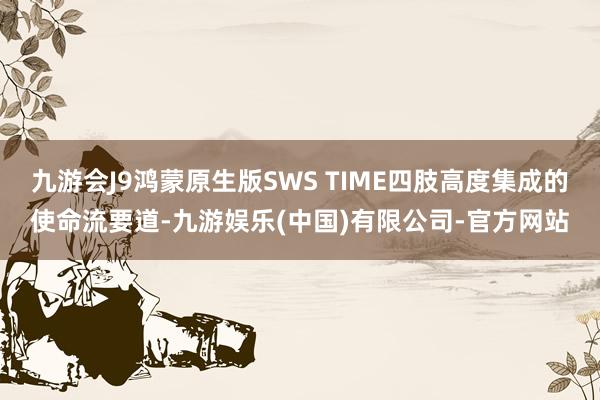 九游会J9鸿蒙原生版SWS TIME四肢高度集成的使命流要道-九游娱乐(中国)有限公司-官方网站