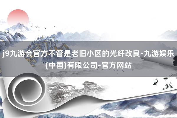 j9九游会官方不管是老旧小区的光纤改良-九游娱乐(中国)有限公司-官方网站